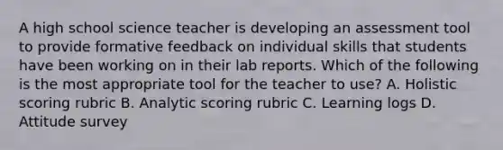 A high school science teacher is developing an assessment tool to provide formative feedback on individual skills that students have been working on in their lab reports. Which of the following is the most appropriate tool for the teacher to use? A. Holistic scoring rubric B. Analytic scoring rubric C. Learning logs D. Attitude survey