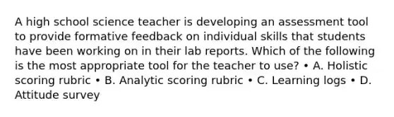 A high school science teacher is developing an assessment tool to provide formative feedback on individual skills that students have been working on in their lab reports. Which of the following is the most appropriate tool for the teacher to use? • A. Holistic scoring rubric • B. Analytic scoring rubric • C. Learning logs • D. Attitude survey