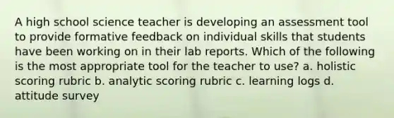 A high school science teacher is developing an assessment tool to provide formative feedback on individual skills that students have been working on in their lab reports. Which of the following is the most appropriate tool for the teacher to use? a. holistic scoring rubric b. analytic scoring rubric c. learning logs d. attitude survey