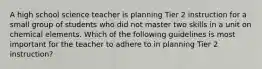 A high school science teacher is planning Tier 2 instruction for a small group of students who did not master two skills in a unit on chemical elements. Which of the following guidelines is most important for the teacher to adhere to in planning Tier 2 instruction?