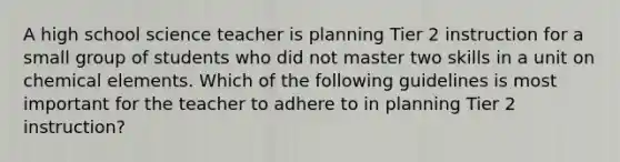 A high school science teacher is planning Tier 2 instruction for a small group of students who did not master two skills in a unit on chemical elements. Which of the following guidelines is most important for the teacher to adhere to in planning Tier 2 instruction?