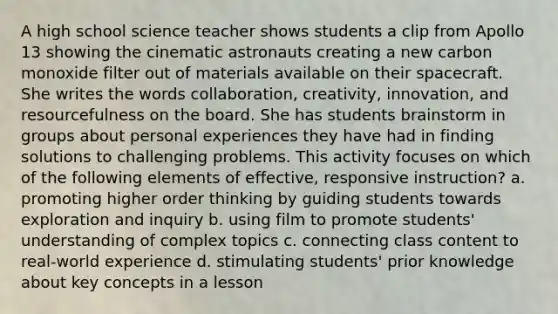 A high school science teacher shows students a clip from Apollo 13 showing the cinematic astronauts creating a new carbon monoxide filter out of materials available on their spacecraft. She writes the words collaboration, creativity, innovation, and resourcefulness on the board. She has students brainstorm in groups about personal experiences they have had in finding solutions to challenging problems. This activity focuses on which of the following elements of effective, responsive instruction? a. promoting higher order thinking by guiding students towards exploration and inquiry b. using film to promote students' understanding of complex topics c. connecting class content to real-world experience d. stimulating students' prior knowledge about key concepts in a lesson