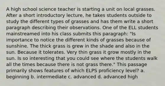 A high school science teacher is starting a unit on local grasses. After a short introductory lecture, he takes students outside to study the different types of grasses and has them write a short paragraph describing their observations. One of the ELL students mainstreamed into his class submits this paragraph: "Is importance to notice the different kinds of grasses because of sunshine. The thick grass is grew in the shade and also in the sun. Because it tolerates. Very thin grass it grow mostly in the sun. Is so interesting that you could see where the students walk all the times because there is not grass there." This passage primarily shows features of which ELPS proficiency level? a. beginning b. intermediate c. advanced d. advanced high