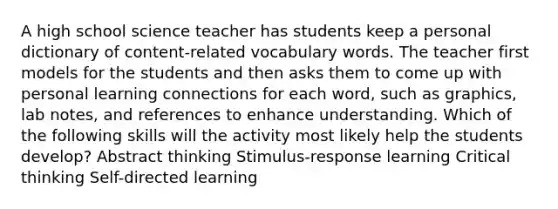 A high school science teacher has students keep a personal dictionary of content-related vocabulary words. The teacher first models for the students and then asks them to come up with personal learning connections for each word, such as graphics, lab notes, and references to enhance understanding. Which of the following skills will the activity most likely help the students develop? Abstract thinking Stimulus-response learning Critical thinking Self-directed learning