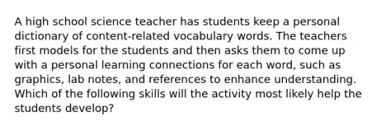 A high school science teacher has students keep a personal dictionary of content-related vocabulary words. The teachers first models for the students and then asks them to come up with a personal learning connections for each word, such as graphics, lab notes, and references to enhance understanding. Which of the following skills will the activity most likely help the students develop?