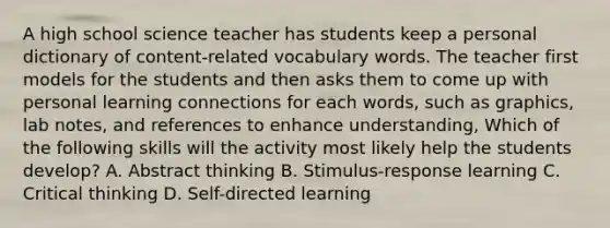 A high school science teacher has students keep a personal dictionary of content-related vocabulary words. The teacher first models for the students and then asks them to come up with personal learning connections for each words, such as graphics, lab notes, and references to enhance understanding, Which of the following skills will the activity most likely help the students develop? A. Abstract thinking B. Stimulus-response learning C. Critical thinking D. Self-directed learning