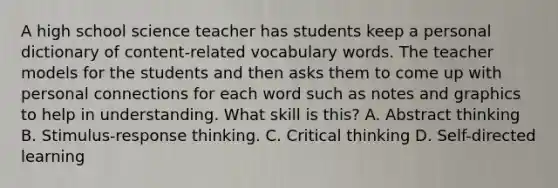 A high school science teacher has students keep a personal dictionary of content-related vocabulary words. The teacher models for the students and then asks them to come up with personal connections for each word such as notes and graphics to help in understanding. What skill is this? A. Abstract thinking B. Stimulus-response thinking. C. Critical thinking D. Self-directed learning