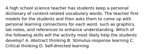 A high school science teacher has students keep a personal dictionary of content-related vocabulary words. The teacher first models for the students and then asks them to come up with personal learning connections for each word, such as graphics, lab notes, and references to enhance understanding. Which of the following skills will the activity most likely help the students develop? A. Abstract thinking B. Stimulus-response learning C. Critical thinking D. Self-directed learning