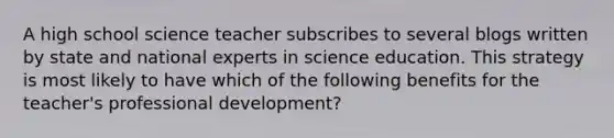 A high school science teacher subscribes to several blogs written by state and national experts in science education. This strategy is most likely to have which of the following benefits for the teacher's <a href='https://www.questionai.com/knowledge/ko1c9uT6Lv-professional-development' class='anchor-knowledge'>professional development</a>?