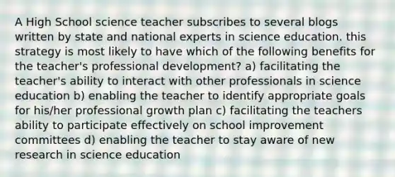 A High School science teacher subscribes to several blogs written by state and national experts in science education. this strategy is most likely to have which of the following benefits for the teacher's professional development? a) facilitating the teacher's ability to interact with other professionals in science education b) enabling the teacher to identify appropriate goals for his/her professional growth plan c) facilitating the teachers ability to participate effectively on school improvement committees d) enabling the teacher to stay aware of new research in science education