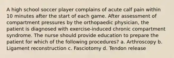 A high school soccer player complains of acute calf pain within 10 minutes after the start of each game. After assessment of compartment pressures by the orthopaedic physician, the patient is diagnosed with exercise-induced chronic compartment syndrome. The nurse should provide education to prepare the patient for which of the following procedures? a. Arthroscopy b. Ligament reconstruction c. Fasciotomy d. Tendon release