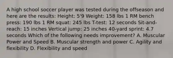 A high school soccer player was tested during the offseason and here are the results: Height: 5'9 Weight: 158 lbs 1 RM bench press: 190 lbs 1 RM squat: 245 lbs T-test: 12 seconds Sit-and-reach: 15 inches Vertical jump: 25 inches 40-yard sprint: 4.7 seconds Which of the following needs improvement? A. Muscular Power and Speed B. Muscular strength and power C. Agility and flexibility D. Flexibility and speed