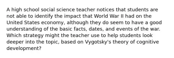 A high school social science teacher notices that students are not able to identify the impact that World War II had on the United States economy, although they do seem to have a good understanding of the basic facts, dates, and events of the war. Which strategy might the teacher use to help students look deeper into the topic, based on Vygotsky's theory of cognitive development?