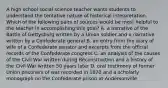 A high school social science teacher wants students to understand the tentative nature of historical interpretation. Which of the following pairs of sources would be most helpful to the teacher in accomplishing this goal? A. a narrative of the Battle of Gettysburg written by a Union soldier and a narrative written by a Confederate general B. an entry from the diary of wife of a Confederate senator and excerpts from the official records of the Confederate congress C. an analysis of the causes of the Civil War written during Reconstruction and a history of the Civil War written 50 years later D. oral testimony of former Union prisoners of war recorded in 1870 and a scholarly monograph on the Confederate prison at Andersonville