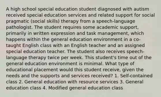 A high school special education student diagnosed with autism received special education services and related support for social pragmatic (social skills) therapy from a speech-language pathologist. The student requires some academic support, primarily in written expression and task management, which happens within the general education environment in a co-taught English class with an English teacher and an assigned special education teacher. The student also receives speech-language therapy twice per week. This student's time out of the general education environment is minimal. What type of educational placement would this student receive, given the needs and the supports and services received? 1. Self-contained class 2. General education with resource services 3. General education class 4. Modified general education class