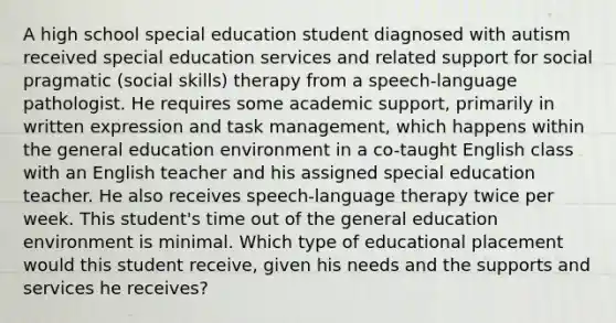 A high school special education student diagnosed with autism received special education services and related support for social pragmatic (social skills) therapy from a speech-language pathologist. He requires some academic support, primarily in written expression and task management, which happens within the general education environment in a co-taught English class with an English teacher and his assigned special education teacher. He also receives speech-language therapy twice per week. This student's time out of the general education environment is minimal. Which type of educational placement would this student receive, given his needs and the supports and services he receives?