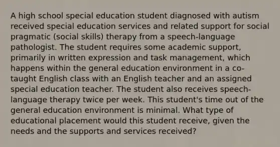 A high school special education student diagnosed with autism received special education services and related support for social pragmatic (social skills) therapy from a speech-language pathologist. The student requires some academic support, primarily in written expression and task management, which happens within the general education environment in a co-taught English class with an English teacher and an assigned special education teacher. The student also receives speech-language therapy twice per week. This student's time out of the general education environment is minimal. What type of educational placement would this student receive, given the needs and the supports and services received?