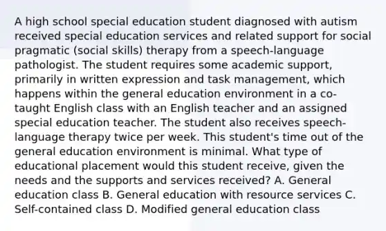 A high school special education student diagnosed with autism received special education services and related support for social pragmatic (social skills) therapy from a speech-language pathologist. The student requires some academic support, primarily in written expression and task management, which happens within the general education environment in a co-taught English class with an English teacher and an assigned special education teacher. The student also receives speech-language therapy twice per week. This student's time out of the general education environment is minimal. What type of educational placement would this student receive, given the needs and the supports and services received? A. General education class B. General education with resource services C. Self-contained class D. Modified general education class