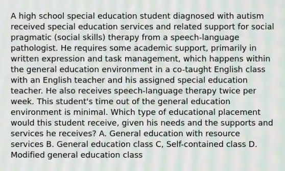 A high school special education student diagnosed with autism received special education services and related support for social pragmatic (social skills) therapy from a speech-language pathologist. He requires some academic support, primarily in written expression and task management, which happens within the general education environment in a co-taught English class with an English teacher and his assigned special education teacher. He also receives speech-language therapy twice per week. This student's time out of the general education environment is minimal. Which type of educational placement would this student receive, given his needs and the supports and services he receives? A. General education with resource services B. General education class C, Self-contained class D. Modified general education class