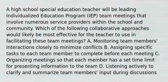 A high school special education teacher will be leading Individualized Education Program (IEP) team meetings that involve numerous service providers within the school and community. Which of the following collaborative approaches would likely be most effective for the teacher to use in facilitating these team meetings? A. Monitoring team members' interactions closely to minimize conflicts B. Assigning specific tasks to each team member to complete before each meeting C. Organizing meetings so that each member has a set time limit for presenting information to the team D. Listening actively to clarify and summarize team members' input during discussions