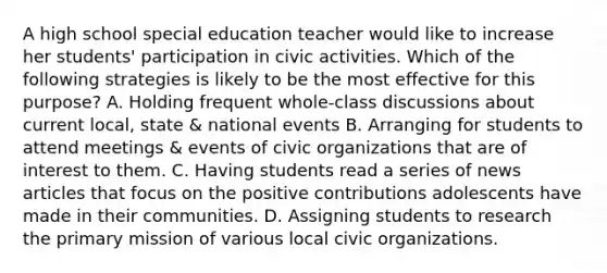 A high school special education teacher would like to increase her students' participation in civic activities. Which of the following strategies is likely to be the most effective for this purpose? A. Holding frequent whole-class discussions about current local, state & national events B. Arranging for students to attend meetings & events of civic organizations that are of interest to them. C. Having students read a series of news articles that focus on the positive contributions adolescents have made in their communities. D. Assigning students to research the primary mission of various local civic organizations.