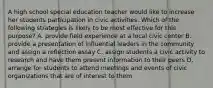 A high school special education teacher would like to increase her students participation in civic activities. Which of the following strategies is likely to be most effective for this purpose? A. provide field experience at a local civic center B. provide a presentation of influential leaders in the community and assign a reflection essay C. assign students a civic activity to research and have them present information to their peers D. arrange for students to attend meetings and events of civic organizations that are of interest to them