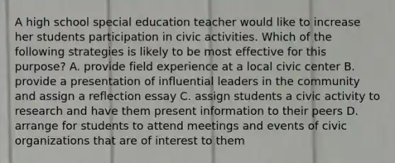 A high school special education teacher would like to increase her students participation in civic activities. Which of the following strategies is likely to be most effective for this purpose? A. provide field experience at a local civic center B. provide a presentation of influential leaders in the community and assign a reflection essay C. assign students a civic activity to research and have them present information to their peers D. arrange for students to attend meetings and events of civic organizations that are of interest to them