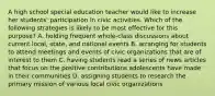 A high school special education teacher would like to increase her students' participation in civic activities. Which of the following strategies is likely to be most effective for this purpose? A. holding frequent whole-class discussions about current local, state, and national events B. arranging for students to attend meetings and events of civic organizations that are of interest to them C. having students read a series of news articles that focus on the positive contributions adolescents have made in their communities D. assigning students to research the primary mission of various local civic organizations