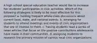 A high school special education teacher would like to increase her students' participation in civic activities. Which of the following strategies is likely to be most effective for this purpose? a. holding frequent whole-class discussions about current local, state, and national events. b. arranging for students to attend meetings and events of civic organizations that are of interest to them. c. having students read a series of news articles that focus on the positive contributions adolescents have made in their communities. d. assigning students to research the primary mission of various local civic organizations.