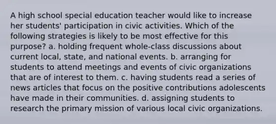 A high school special education teacher would like to increase her students' participation in civic activities. Which of the following strategies is likely to be most effective for this purpose? a. holding frequent whole-class discussions about current local, state, and national events. b. arranging for students to attend meetings and events of civic organizations that are of interest to them. c. having students read a series of news articles that focus on the positive contributions adolescents have made in their communities. d. assigning students to research the primary mission of various local civic organizations.