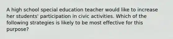 A high school special education teacher would like to increase her students' participation in civic activities. Which of the following strategies is likely to be most effective for this purpose?