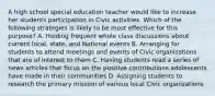 A high school special education teacher would like to increase her students participation in Civic activities. Which of the following strategies is likely to be most effective for this purpose? A. Holding frequent whole class discussions about current local, state, and National events B. Arranging for students to attend meetings and events of Civic organizations that are of interest to them C. Having students read a series of news articles that focus on the positive contributions adolescents have made in their communities D. Assigning students to research the primary mission of various local Civic organizations