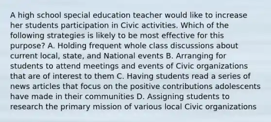 A high school special education teacher would like to increase her students participation in Civic activities. Which of the following strategies is likely to be most effective for this purpose? A. Holding frequent whole class discussions about current local, state, and National events B. Arranging for students to attend meetings and events of Civic organizations that are of interest to them C. Having students read a series of news articles that focus on the positive contributions adolescents have made in their communities D. Assigning students to research the primary mission of various local Civic organizations