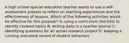 A high school special education teacher wants to use a self-assessment process to reflect on teaching experiences and the effectiveness of lessons. Which of the following activities would be effective for this purpose? A: using a curriculum checklist to identify covered topics B: writing daily in a teacher journal C: identifying questions for an action research project D: keeping a running anecdotal record of student behaviors