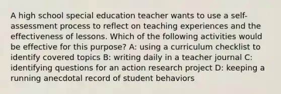 A high school special education teacher wants to use a self-assessment process to reflect on teaching experiences and the effectiveness of lessons. Which of the following activities would be effective for this purpose? A: using a curriculum checklist to identify covered topics B: writing daily in a teacher journal C: identifying questions for an action research project D: keeping a running anecdotal record of student behaviors