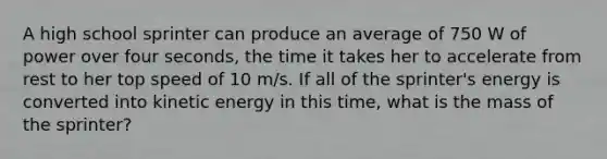 A high school sprinter can produce an average of 750 W of power over four seconds, the time it takes her to accelerate from rest to her top speed of 10 m/s. If all of the sprinter's energy is converted into kinetic energy in this time, what is the mass of the sprinter?