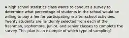 A high school statistics class wants to conduct a survey to determine what percentage of students in the school would be willing to pay a fee for participating in after-school activities. Twenty students are randomly selected from each of the freshman, sophomore, junior, and senior classes to complete the survey. This plan is an example of which type of sampling?