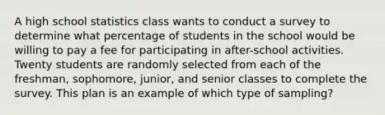 A high school statistics class wants to conduct a survey to determine what percentage of students in the school would be willing to pay a fee for participating in after-school activities. Twenty students are randomly selected from each of the freshman, sophomore, junior, and senior classes to complete the survey. This plan is an example of which type of sampling?