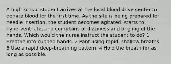 A high school student arrives at the local blood drive center to donate blood for the first time. As the site is being prepared for needle insertion, the student becomes agitated, starts to hyperventilate, and complains of dizziness and tingling of the hands. Which would the nurse instruct the student to do? 1 Breathe into cupped hands. 2 Pant using rapid, shallow breaths. 3 Use a rapid deep-breathing pattern. 4 Hold the breath for as long as possible.