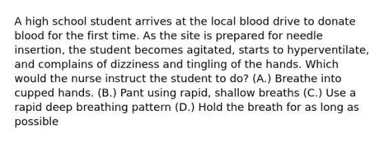 A high school student arrives at the local blood drive to donate blood for the first time. As the site is prepared for needle insertion, the student becomes agitated, starts to hyperventilate, and complains of dizziness and tingling of the hands. Which would the nurse instruct the student to do? (A.) Breathe into cupped hands. (B.) Pant using rapid, shallow breaths (C.) Use a rapid deep breathing pattern (D.) Hold the breath for as long as possible