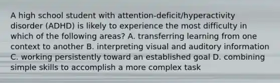 A high school student with attention-deficit/hyperactivity disorder (ADHD) is likely to experience the most difficulty in which of the following areas? A. transferring learning from one context to another B. interpreting visual and auditory information C. working persistently toward an established goal D. combining simple skills to accomplish a more complex task