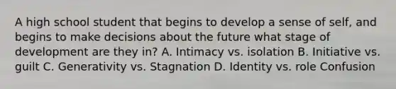 A high school student that begins to develop a sense of self, and begins to make decisions about the future what stage of development are they in? A. Intimacy vs. isolation B. Initiative vs. guilt C. Generativity vs. Stagnation D. Identity vs. role Confusion