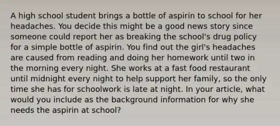 A high school student brings a bottle of aspirin to school for her headaches. You decide this might be a good news story since someone could report her as breaking the school's drug policy for a simple bottle of aspirin. You find out the girl's headaches are caused from reading and doing her homework until two in the morning every night. She works at a fast food restaurant until midnight every night to help support her family, so the only time she has for schoolwork is late at night. In your article, what would you include as the background information for why she needs the aspirin at school?