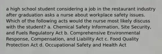 a high school student considering a job in the restaurant industry after graduation asks a nurse about workplace safety issues. Which of the following acts would the nurse most likely discuss with the student? a. Chemical Safety Information, Site Security, and Fuels Regulatory Act b. Comprehensive Environmental Response, Compensation, and Liability Act c. Food Quality Protection Act d. Occupational Safety and Health Act