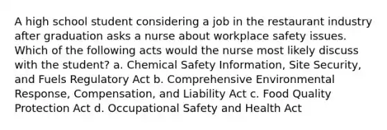 A high school student considering a job in the restaurant industry after graduation asks a nurse about workplace safety issues. Which of the following acts would the nurse most likely discuss with the student? a. Chemical Safety Information, Site Security, and Fuels Regulatory Act b. Comprehensive Environmental Response, Compensation, and Liability Act c. Food Quality Protection Act d. Occupational Safety and Health Act