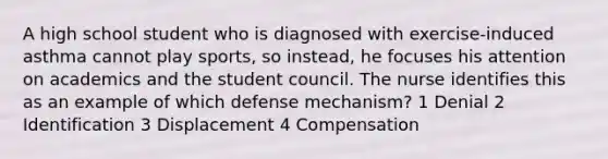 A high school student who is diagnosed with exercise-induced asthma cannot play sports, so instead, he focuses his attention on academics and the student council. The nurse identifies this as an example of which defense mechanism? 1 Denial 2 Identification 3 Displacement 4 Compensation