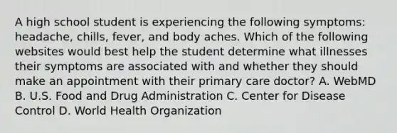 A high school student is experiencing the following symptoms: headache, chills, fever, and body aches. Which of the following websites would best help the student determine what illnesses their symptoms are associated with and whether they should make an appointment with their primary care doctor? A. WebMD B. U.S. Food and Drug Administration C. Center for Disease Control D. World Health Organization