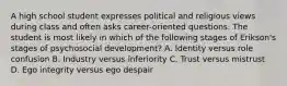 A high school student expresses political and religious views during class and often asks career-oriented questions. The student is most likely in which of the following stages of Erikson's stages of psychosocial development? A. Identity versus role confusion B. Industry versus inferiority C. Trust versus mistrust D. Ego integrity versus ego despair