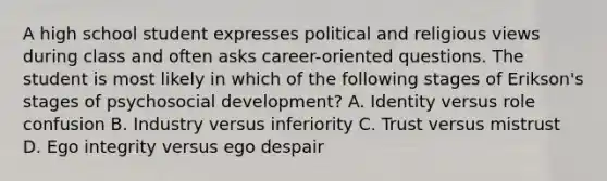 A high school student expresses political and religious views during class and often asks career-oriented questions. The student is most likely in which of the following stages of Erikson's stages of psychosocial development? A. Identity versus role confusion B. Industry versus inferiority C. Trust versus mistrust D. Ego integrity versus ego despair