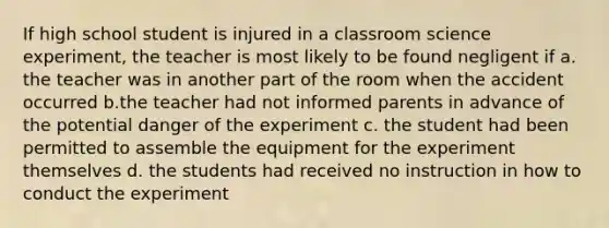 If high school student is injured in a classroom science experiment, the teacher is most likely to be found negligent if a. the teacher was in another part of the room when the accident occurred b.the teacher had not informed parents in advance of the potential danger of the experiment c. the student had been permitted to assemble the equipment for the experiment themselves d. the students had received no instruction in how to conduct the experiment